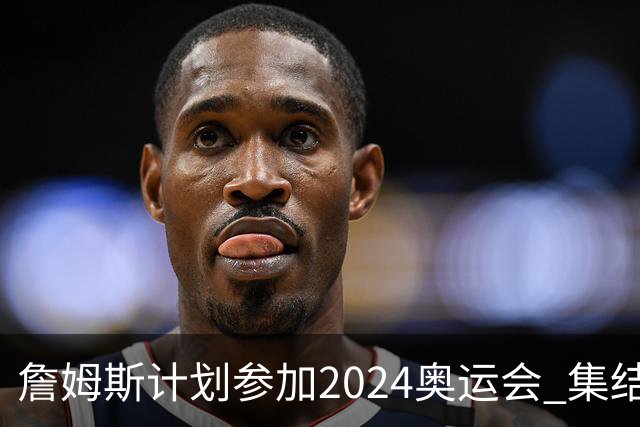 詹姆斯计划参加2024奥运会 集结库杜眉等球星